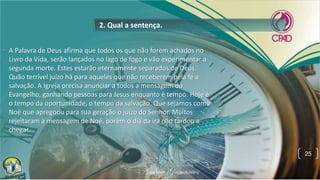 • A Palavra de Deus afirma que todos os que não forem achados no
Livro da Vida, serão lançados no lago de fogo e vão experimentar a
segunda morte. Estes estarão eternamente separados de Deus.
Quão terrível juízo há para aqueles que não receberem pela fé a
salvação. A Igreja precisa anunciar a todos a mensagem do
Evangelho, ganhando pessoas para Jesus enquanto é tempo. Hoje é
o tempo da oportunidade, o tempo da salvação. Que sejamos como
Noé que apregoou para sua geração o juízo do Senhor. Muitos
rejeitaram a mensagem de Noé, porém o dia da ira não tardou a
chegar.
•
2. Qual a sentença.
25
 