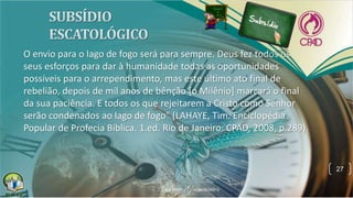 O envio para o lago de fogo será para sempre. Deus fez todos os
seus esforços para dar à humanidade todas as oportunidades
possíveis para o arrependimento, mas este último ato final de
rebelião, depois de mil anos de bênção [o Milênio] marcará o final
da sua paciência. E todos os que rejeitarem a Cristo como Senhor
serão condenados ao lago de fogo" (LAHAYE, Tim. Enciclopédia
Popular de Profecia Bíblica. 1.ed. Rio de Janeiro: CPAD, 2008, p.289).
27
 