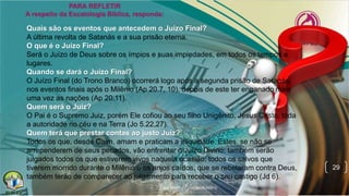 29
Quais são os eventos que antecedem o Juízo Final?
A última revolta de Satanás e a sua prisão eterna.
O que é o Juízo Final?
Será o Juízo de Deus sobre os ímpios e suas impiedades, em todos os tempos e
lugares.
Quando se dará o Juízo Final?
O Juízo Final (do Trono Branco) ocorrerá logo após a segunda prisão de Satanás,
nos eventos finais após o Milênio (Ap 20.7, 10), depois de este ter enganado mais
uma vez as nações (Ap 20.11).
Quem será o Juiz?
O Pai é o Supremo Juiz, porém Ele cofiou ao seu filho Unigênito, Jesus Cristo, toda
a autoridade no céu e na Terra (Jo 5.22,27).
Quem terá que prestar contas ao justo Juiz?
Todos os que, desde Caim, amam e praticam a iniquidade. Estes, se não se
arrependerem de seus pecados, vão enfrentar o Juízo Divino; também serão
julgados todos os que estiverem vivos naquela ocasião; todos os salvos que
tiverem morrido durante o Milênio e os anjos caídos, que se rebelaram contra Deus,
também terão de comparecer ao julgamento para receber o seu castigo (Jd 6).
 