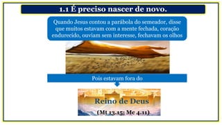 1.1 É preciso nascer de novo.
Quando Jesus contou a parábola do semeador, disse
que muitos estavam com a mente fechada, coração
endurecido, ouviam sem interesse, fechavam os olhos
Pois estavam fora do
Reino de Deus
(Mt 13.15; Mc 4.11)
 