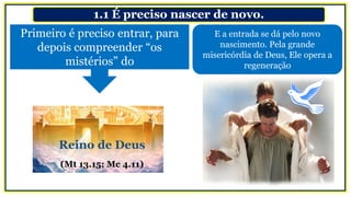 1.1 É preciso nascer de novo.
E a entrada se dá pelo novo
nascimento. Pela grande
misericórdia de Deus, Ele opera a
regeneração
Primeiro é preciso entrar, para
depois compreender “os
mistérios” do
Reino de Deus
(Mt 13.15; Mc 4.11)
 