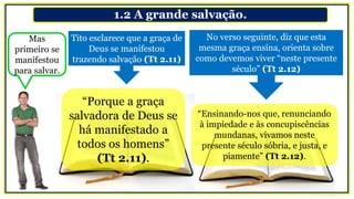 1.2 A grande salvação.
Tito esclarece que a graça de
Deus se manifestou
trazendo salvação (Tt 2.11)
No verso seguinte, diz que esta
mesma graça ensina, orienta sobre
como devemos viver “neste presente
século” (Tt 2.12)
“Porque a graça
salvadora de Deus se
há manifestado a
todos os homens”
(Tt 2.11).
“Ensinando-nos que, renunciando
à impiedade e às concupiscências
mundanas, vivamos neste
presente século sóbria, e justa, e
piamente” (Tt 2.12).
Mas
primeiro se
manifestou
para salvar.
 