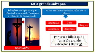 1.2 A grande salvação.
Salvação é uma palavra que
reúne todos os atos de Deus para
a redenção da humanidade
Vários sentidos são encontrados nesta
palavra
Libertação
Segurança
Cura
Redenção
Resgate
Por isso a Bíblia que é
“uma tão grande
salvação” (Hb 2.3).
SALVAÇÃO
 