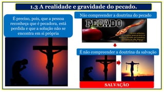 1.3 A realidade e gravidade do pecado.
É preciso, pois, que a pessoa
reconheça que é pecadora, está
perdida e que a solução não se
encontra em si própria
É não compreender a doutrina da salvação
Não compreender a doutrina do pecado
SALVAÇÃO
 