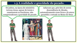 1.3 A realidade e gravidade do pecado.
Os judeus, na época do ministério
terreno Jesus, apesar de terem e
examinarem as Escrituras, não
compreenderam a gravidade do pecado.
Achavam que, pelo fato de serem
descendência de Abraão,
automaticamente eram livres e já estava
garantida a entrada no Reino de Deus.
 