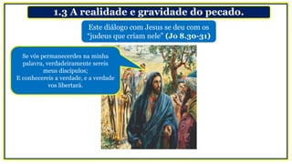 1.3 A realidade e gravidade do pecado.
Se vós permanecerdes na minha
palavra, verdadeiramente sereis
meus discípulos;
E conhecereis a verdade, e a verdade
vos libertará.
Este diálogo com Jesus se deu com os
“judeus que criam nele” (Jo 8.30-31)
 