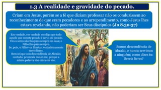 1.3 A realidade e gravidade do pecado.
Em verdade, em verdade vos digo que todo
aquele que comete pecado é servo do pecado.
Ora o servo não fica para sempre em casa; o
Filho fica para sempre.
Se, pois, o Filho vos libertar, verdadeiramente
sereis livres.
Bem sei que sois descendência de Abraão;
contudo, procurais matar-me, porque a
minha palavra não entra em vós.
Somos descendência de
Abraão, e nunca servimos
a ninguém; como dizes tu:
Sereis livres?
Criam em Jesus, porém se a fé que diziam professar não os conduzissem ao
reconhecimento de que eram pecadores e ao arrependimento, como Jesus lhes
estava revelando, não poderiam ser Seus discípulos (Jo 8.30-37)
 