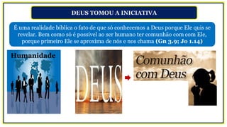 DEUS TOMOU A INICIATIVA
É uma realidade bíblica o fato de que só conhecemos a Deus porque Ele quis se
revelar. Bem como só é possível ao ser humano ter comunhão com com Ele,
porque primeiro Ele se aproxima de nós e nos chama (Gn 3.9; Jo 1.14)
Humanidade
 