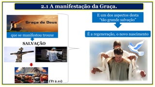 2.1 A manifestação da Graça.
É a regeneração, o novo nascimentoque se manifestou trouxe
(Tt 2.11)
SALVAÇÃO
E um dos aspectos desta
“tão grande salvação”
 