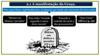 2.1 A manifestação da Graça.
“Mortas em
ofensas e pecados”
Mortos
em
delitos e
pecados
(Ef 2.1)
Pois, para Deus, espiritualmente, as pessoas que ainda não nasceram de novo estão
Pois estão “vivendo
segundo o curso
deste mundo”
“Fazendo a
vontade da carne e
dos pensamentos”
“Sem Cristo”
(Ef 2.1-3, 12)
 