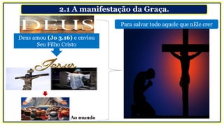 2.1 A manifestação da Graça.
Deus amou (Jo 3.16) e enviou
Seu Filho Cristo
Ao mundo
Para salvar todo aquele que nEle crer
 