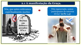 2.1 A manifestação da Graça.
Mortos
em
delitos e
pecados
Ef 2.1
Pela regeneração, somos
“participantes da natureza
divina” (2 Pe 1.4)
Nós, que antes estávamos
espiritualmente mortos
 