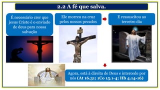 2.2 A fé que salva.
É necessário crer que
jesus Cristo é o enviado
de deus para nossa
salvação
Ele morreu na cruz
pelos nossos pecados
E ressuscitou ao
terceiro dia
Agora, está à direita de Deus e intercede por
nós (At 16.31; 1Co 15.1-4; Hb 4.14-16)
 