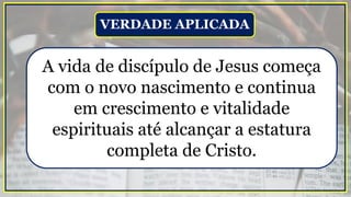 A vida de discípulo de Jesus começa
com o novo nascimento e continua
em crescimento e vitalidade
espirituais até alcançar a estatura
completa de Cristo.
VERDADE APLICADA
 