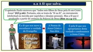 2.2 A fé que salva.
O apóstolo Paulo escreveu que “todos sois filhos de Deus pela fé em Cristo
Jesus” (Gl 3.26). Portanto, não se trata da “fé na fé”, ou meramente
intelectual ou movida por caprichos e desejos pessoais. Mas a fé que é
produzida a partir do anúncio da Palavra de Deus (Rm 10.14-17).
É a fé que nos move a
reconhecer a verdade
do Evangelho
A Pessoa de
Jesus Cristo e
Sua obra
É pela fé que nos
apropriamos desta
verdade e confessamos
a Jesus Cristo
 