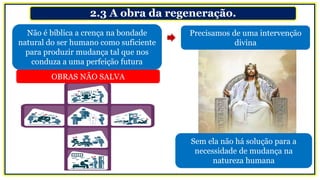 2.3 A obra da regeneração.
Não é bíblica a crença na bondade
natural do ser humano como suficiente
para produzir mudança tal que nos
conduza a uma perfeição futura
Precisamos de uma intervenção
divina
OBRAS NÃO SALVA
Sem ela não há solução para a
necessidade de mudança na
natureza humana
 