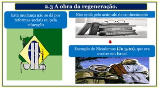 2.3 A obra da regeneração.
Esta mudança não se dá por
reformas sociais ou pela
educação
Exemplo de Nicodemos (Jo 3.10), que era
mestre em Israel
Não se dá pelo acúmulo de conhecimento
 