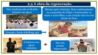 2.3 A obra da regeneração.
Esta mudança não se dá pelo
batismo nas águas
O batismo nas
águas
simboliza
Mesmo após o batismo, ficar continuamente
na companhia de Felipe e testemunhar os
sinais e maravilhas, o seu coração não era reto
diante de Deus
Exemplo: Simão (At 8.13, 21)
Mas não
produz
regeneração
 