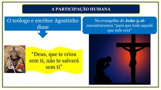 A PARTICIPAÇÃO HUMANA
“Deus, que te criou
sem ti, não te salvará
sem ti”
No evangelho de João 3.16
encontraremos “para que todo aquele
que nele crer”
O teólogo e escritor Agostinho
disse
 