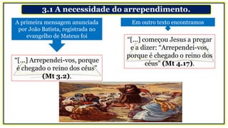 3.1 A necessidade do arrependimento.
A primeira mensagem anunciada
por João Batista, registrada no
evangelho de Mateus foi
Em outro texto encontramos
“[...] começou Jesus a pregar
e a dizer: “Arrependei-vos,
porque é chegado o reino dos
céus” (Mt 4.17).“[...] Arrependei-vos, porque
é chegado o reino dos céus”
(Mt 3.2).
 
