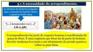 3.1 A necessidade do arrependimento.
Ao término da primeira pregação,
após a descida do Espírito Santo,
o apóstolo Pedro disse
“[...] Arrependei-vos [...]”
(At 2.38).
O arrependimento faz parte da resposta humana à manifestação da
graça de Deus. É uma exigência que Deus faz da parte do homem.
Envolve mudança leva tanto a um afastamento do pecado quanto a
voltar-se para Deus.
 
