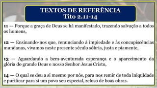 11 — Porque a graça de Deus se há manifestado, trazendo salvação a todos
os homens,
12 — Ensinando-nos que, renunciando à impiedade e às concupiscências
mundanas, vivamos neste presente século sóbria, justa e piamente,
13 — Aguardando a bem-aventurada esperança e o aparecimento da
glória do grande Deus e nosso Senhor Jesus Cristo,
14 — O qual se deu a si mesmo por nós, para nos remir de toda iniquidade
e purificar para si um povo seu especial, zeloso de boas obras.
TEXTOS DE REFERÊNCIA
Tito 2.11-14
 