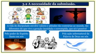 3.2 A necessidade da submissão.
A vida do discipulado envolve valores e atitudes tão contrárias ao mundo, tão
diferentes do que vive a geração incrédula e corrompida, que só é possível
Pelo poder do Espírito
Santo em nós
Pela ação sobrenatural da
Palavra de Deus em nós
 