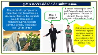 3.2 A necessidade da submissão.
Em constante e progressiva
comunhão com Jesus Cristo, a
videira verdadeira. É a segunda
ação da graça que se
manifestou, primeiro para
salvar, e depois, “ensinando-
nos” (Tt 2.11-12)
Qual o
ensino?
É preciso renúncia para viver
neste “presente século sóbria, e
justa, e piamente”. É o viver do
discípulo de Jesus Cristo
enquanto estiver debaixo do sol.
O Senhor Jesus está
procurando aqueles
que assim querem
viver. Para tanto, é
necessário que lhe
deem o primeiro lugar
em suas vidas.
 
