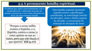 3.3 A permanente batalha espiritual.
Esta batalha somente encerrará
quando ocorrer a glorificação,
considerada, na soteriologia (estudo
da salvação), como o último aspecto
da salvação, a consumação da
redenção do discípulo de Jesus
É evidente que, após o novo nascimento, a fé, o
arrependimento, a libertação do poder do
pecado e passarmos a viver como discípulos de
Jesus, há uma constante batalha
“Porque a carne milita
contra o Espírito, e o
Espírito, contra a carne; e
estes opõem-se um ao
outro, para que não façais o
que quereis” (Gl 5.17).
 