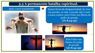 3.3 A permanente batalha espiritual.
Após o novo nascimento Somos livres da obrigatoriedade de viver
em pecado, ou seja, o pecado não é mais
o nosso senhor, pois Cristo nos liberta do
poder do pecado
(Jo 8.34-35)
Pois Cristo nos
liberta do poder
do pecado
(Jo 8.34-35)
 