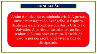 CONCLUSÃO
Assim é o início da caminhada cristã. A pessoa
ouve a mensagem do Evangelho, o Espírito
Santo age e ela reconhece que Jesus Cristo é o
Salvador. A partir daí se submete ao Seu
senhorio. É uma nova criatura. Nascida de
novo, a pessoa agora pode viver a vida do
discipulado.
 
