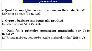 1. Qual é a condição para ver e entrar no Reino de Deus?
R: Nascer de novo (Jo 3.3, 5).
2. O que o batismo nas águas não produz?
R: Regeneração (At 8.13, 21).
3. Qual foi a primeira mensagem anunciada por João
Batista?
R: “Arrependei-vos, porque é chegado o reino dos céus” (Mt 3.2).
QUESTIONÁRIO
 