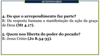 4. Do que o arrependimento faz parte?
R: Da resposta humana a manifestação da ação da graça
de Deus (Mt 4.17).
5. Quem nos liberta do poder do pecado?
R: Jesus Cristo (Jo 8.34-35).
QUESTIONÁRIO
 
