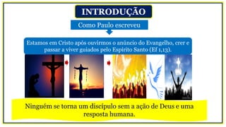INTRODUÇÃO
Como Paulo escreveu
Estamos em Cristo após ouvirmos o anúncio do Evangelho, crer e
passar a viver guiados pelo Espírito Santo (Ef 1,13).
Ninguém se torna um discípulo sem a ação de Deus e uma
resposta humana.
 