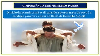 A IMPORTÂNCIA DOS PRIMEIROS PASSOS
O início da jornada cristã se dá quando a pessoa nasce de novo é a
condição para ver e entrar no Reino de Deus (Jo 3.3, 5)
 