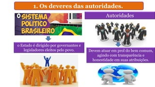 1. Os deveres das autoridades.
Autoridades
o Estado é dirigido por governantes e
legisladores eleitos pelo povo. Devem atuar em prol do bem comum,
agindo com transparência e
honestidade em suas atribuições.
 