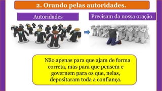 2. Orando pelas autoridades.
Autoridades
Não apenas para que ajam de forma
correta, mas para que pensem e
governem para os que, nelas,
depositaram toda a confiança.
Precisam da nossa oração.
 