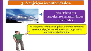 3. A sujeição às autoridades.
Nos ordena que
respeitemos as autoridades
constituídas.
Se desejamos ter um viver quieto, devemos cumprir as
nossas obrigações em todos os aspectos, para não
darmos mau testemunho.
 