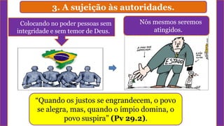 3. A sujeição às autoridades.
Colocando no poder pessoas sem
integridade e sem temor de Deus.
“Quando os justos se engrandecem, o povo
se alegra, mas, quando o ímpio domina, o
povo suspira” (Pv 29.2).
Nós mesmos seremos
atingidos.
 