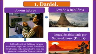 1. Daniel.
Jovem hebreu Levado à Babilônia
Jerusalém foi sitiada por
Nabucodonosor (Dn 1.1).
Foi levado cativo à Babilônia para ser
treinado na língua e na cultura dos caldeus.
Seu traslado tinha como objetivo forçá-lo a
portar-se como nobre de outra cultura.
 