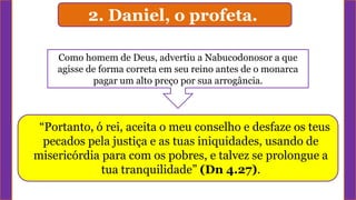 “Portanto, ó rei, aceita o meu conselho e desfaze os teus
pecados pela justiça e as tuas iniquidades, usando de
misericórdia para com os pobres, e talvez se prolongue a
tua tranquilidade” (Dn 4.27).
Como homem de Deus, advertiu a Nabucodonosor a que
agisse de forma correta em seu reino antes de o monarca
pagar um alto preço por sua arrogância.
2. Daniel, o profeta.
 