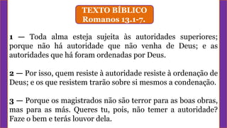 TEXTO BÍBLICO
Romanos 13.1-7.
1 — Toda alma esteja sujeita às autoridades superiores;
porque não há autoridade que não venha de Deus; e as
autoridades que há foram ordenadas por Deus.
2 — Por isso, quem resiste à autoridade resiste à ordenação de
Deus; e os que resistem trarão sobre si mesmos a condenação.
3 — Porque os magistrados não são terror para as boas obras,
mas para as más. Queres tu, pois, não temer a autoridade?
Faze o bem e terás louvor dela.
 