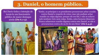 3. Daniel, o homem público.
Rei Dario tinha a intenção de
torná-lo um funcionário
público de maior destaque
ainda (Dn 6.1-3).
“Então, os príncipes e os presidentes procuravam achar ocasião
contra Daniel a respeito do reino; mas não podiam achar
ocasião ou culpa alguma; porque ele era fiel, e não se achava
nele nenhum vício nem culpa. Então, estes homens disseram:
Nunca acharemos ocasião alguma contra este Daniel, se não a
procurarmos contra ele na lei do seu Deus” (Dn 6.4,5).
 