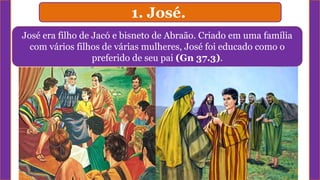 1. José.
José era filho de Jacó e bisneto de Abraão. Criado em uma família
com vários filhos de várias mulheres, José foi educado como o
preferido de seu pai (Gn 37.3).
 