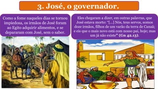 3. José, o governador.
Como a fome naqueles dias se tornou
impiedosa, os irmãos de José foram
ao Egito adquirir alimentos, e se
depararam com José, sem o saber.
Eles chegaram a dizer, em outras palavras, que
José estava morto: “[...] Nós, teus servos, somos
doze irmãos, filhos de um varão da terra de Canaã;
e eis que o mais novo está com nosso pai, hoje; mas
um já não existe” (Gn 42.13).
 