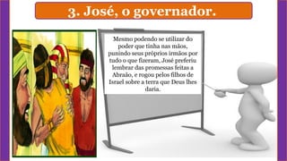 3. José, o governador.
Mesmo podendo se utilizar do
poder que tinha nas mãos,
punindo seus próprios irmãos por
tudo o que fizeram, José preferiu
lembrar das promessas feitas a
Abraão, e rogou pelos filhos de
Israel sobre a terra que Deus lhes
daria.
 