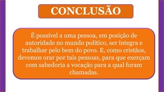 É possível a uma pessoa, em posição de
autoridade no mundo político, ser íntegra e
trabalhar pelo bem do povo. E, como cristãos,
devemos orar por tais pessoas, para que exerçam
com sabedoria a vocação para a qual foram
chamadas.
CONCLUSÃO
 