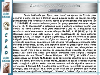 Festa instituída por Deus para Israel, na época do Êxodo, para
celebrar a noite em que o Senhor Jeová poupou todos os recém nascidos
primogênitos dos israelitas e matou todos os primogênitos dos egípcios (Êx
12.1-30,43-49). A palavra hebraica pesah (do grego pascha) tem uma origem
incerta. G. E. Mendenhall a relaciona com a palavra acadiana pashu, que
consta na carta Amarna 74.37 para descrever a paz ou a segurança que
resulta do estabelecimento de uma aliança (BASOR, #133 [1954], p. 29). B.
Couroyer sugere que este termo é uma transliteração de duas palavras
egípcias p3 sh, 'Te coup" (o golpe, a pancada), e que ele refere-se ao golpe
infligido pelo Senhor à terra do Egito na décima praga. Ele acredita que a
expressão egípcia foi colocada ao lado de uma raiz hebraica composta pelas
mesmas consoantes, pasah, que significa saltar ou passar (por cima) como
em 1 Reis 18.26. Devido à sua conexão com a isenção dos primogénitos de
Israel, pesah veio a ter o sentido da misericordiosa intenção de Jeová ao
passar por cima das casas que foram marcadas com sangue ("Uorigine
égyptienne du mot 'Pâque'", Revue Biblique, LXII [1955], 481-496). O verbo
pasah ocorre em Êxodo 12.13,23,27, onde obviamente significa que o Senhor
pulou ou saltou por cima e, desse modo, poupou as casas israelitas quando
feriu os egípcios (Outro verbo com os mesmos radicais significa mancar ou
ser manco; 2 Samuel 4.4.) A outra única ocorrência, no sentido de poupar ou
proteger, está em Isaías 31.5, onde pasah está em um paralelo com outros
três verbos que significam "proteger", "libertar" e "salvar". É possível que em
 
