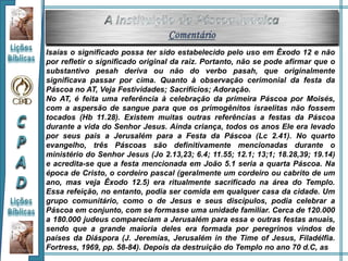 Isaías o significado possa ter sido estabelecido pelo uso em Êxodo 12 e não
por refletir o significado original da raiz. Portanto, não se pode afirmar que o
substantivo pesah deriva ou não do verbo pasah, que originalmente
significava passar por cima. Quanto à observação cerimonial da festa da
Páscoa no AT, Veja Festividades; Sacrifícios; Adoração.
No AT, é feita uma referência à celebração da primeira Páscoa por Moisés,
com a aspersão de sangue para que os primogênitos israelitas não fossem
tocados (Hb 11.28). Existem muitas outras referências a festas da Páscoa
durante a vida do Senhor Jesus. Ainda criança, todos os anos Ele era levado
por seus pais a Jerusalém para a Festa da Páscoa (Lc 2.41). No quarto
evangelho, três Páscoas são definitivamente mencionadas durante o
ministério do Senhor Jesus (Jo 2.13,23; 6.4; 11.55; 12.1; 13;1; 18.28,39; 19.14)
e acredita-se que a festa mencionada em João 5.1 seria a quarta Páscoa. Na
época de Cristo, o cordeiro pascal (geralmente um cordeiro ou cabrito de um
ano, mas veja Êxodo 12.5) era ritualmente sacrificado na área do Templo.
Essa refeição, no entanto, podia ser comida em qualquer casa da cidade. Um
grupo comunitário, como o de Jesus e seus discípulos, podia celebrar a
Páscoa em conjunto, com se formasse uma unidade familiar. Cerca de 120.000
a 180.000 judeus compareciam a Jerusalém para essa e outras festas anuais,
sendo que a grande maioria deles era formada por peregrinos vindos de
países da Diáspora (J. Jeremias, Jerusalém in the Time of Jesus, Filadélfia.
Fortress, 1969, pp. 58-84). Depois da destruição do Templo no ano 70 d.C, as
 