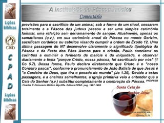provisões para o sacrifício de um animal, sob a forma de um ritual, cessaram
totalmente e a Páscoa dos judeus passou a ser uma simples cerimônia
familiar, uma refeição sem derramamento de sangue. Atualmente, apenas os
samaritanos (q.v.), em sua cerimônia anual da Páscoa no monte Gerizim,
sacrificam cordeiros ou cabritos visando cumprir a ordem de Êxodo 12. Uma
última passagem do NT desenvolve claramente o significado tipológico da
Páscoa e da Festa dos Pães Asmos para o cristão. Paulo conclama os
coríntios a eliminar o fermento da malícia e da iniquidade, e observar
diariamente a festa "porque Cristo, nossa páscoa, foi sacrificado por nós" (1
Co 5.7). Dessa forma, Paulo declara diretamente que Cristo é o "nosso
Cordeiro pascal", conforme o pronunciamento de João Batista de que Jesus é
"o Cordeiro de Deus, que tira o pecado do mundo" (Jo 1.29). Devido a estas
passagens, e a ensinos semelhantes, a Igreja primitiva veio a entender que a
Ceia do Senhor (q.v.) substitui completamente a celebração da Páscoa. PFEIFFER
.Charles F. Dicionário Bíblico Wycliffe. Editora CPAD. pag. 1467-1468.
 